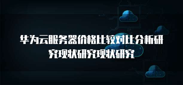 华为云服务器价格比较对比分析研究现状研究现状研究