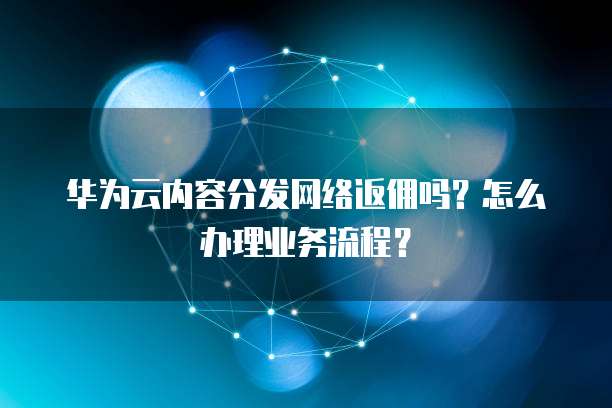 华为云内容分发网络返佣吗？怎么办理业务流程？
