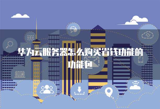 华为云服务器怎么购买省钱功能的功能包