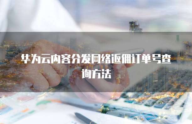 华为云内容分发网络返佣订单号查询方法