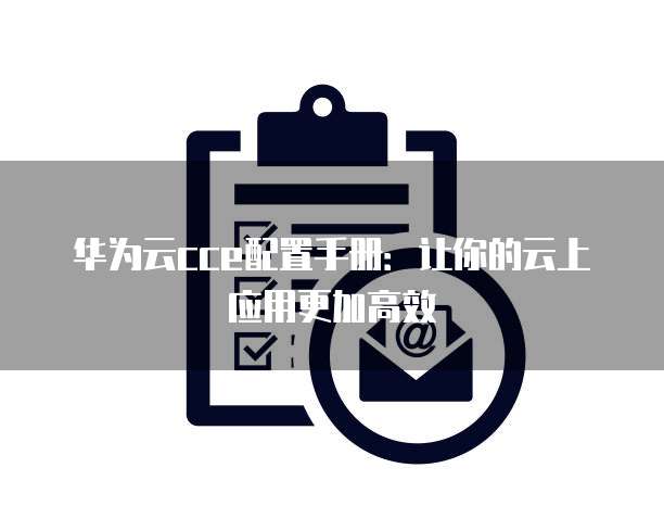 华为云cce配置手册:让你的云上应用更加高效