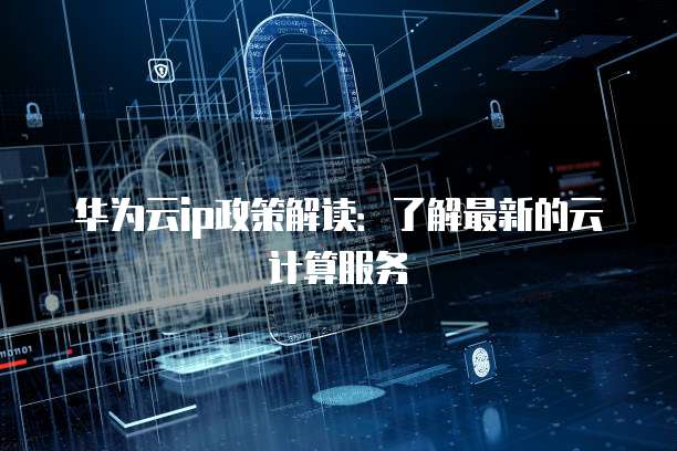 华为云ip政策解读:了解最新的云计算服务