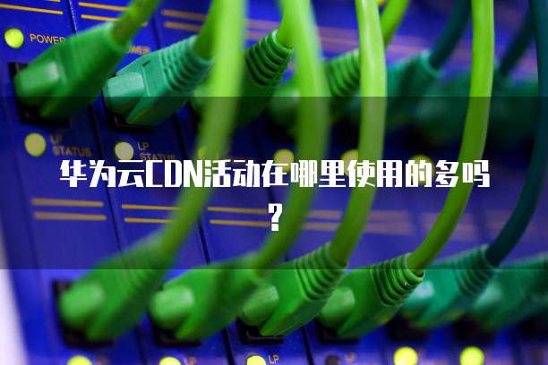 华为云CDN活动在哪里使用的多吗?