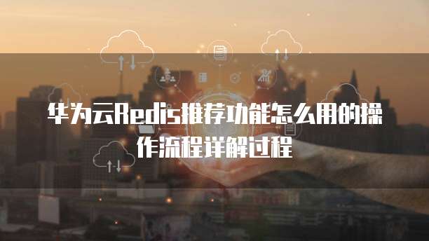 华为云Redis推荐功能怎么用的操作流程详解过程
