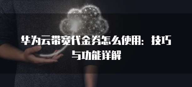 华为云带宽代金券怎么使用:技巧与功能详解