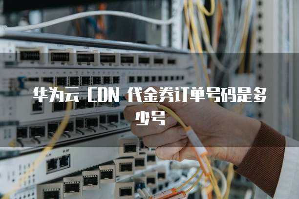 华为云 CDN 代金券订单号码是多少号