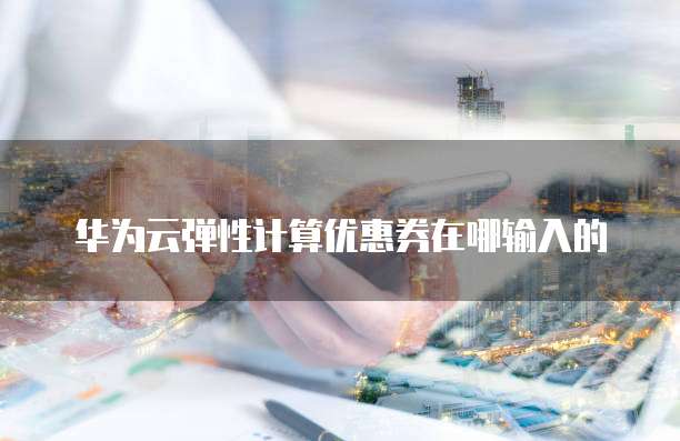 华为云弹性计算优惠券在哪输入的