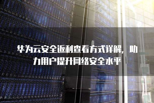 华为云安全返利查看方式详解，助力用户提升网络安全水平