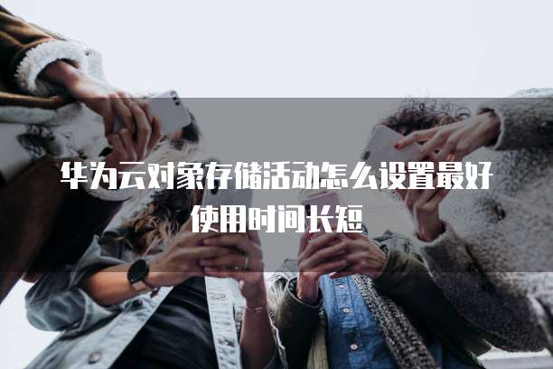 华为云对象存储活动怎么设置最好使用时间长短
