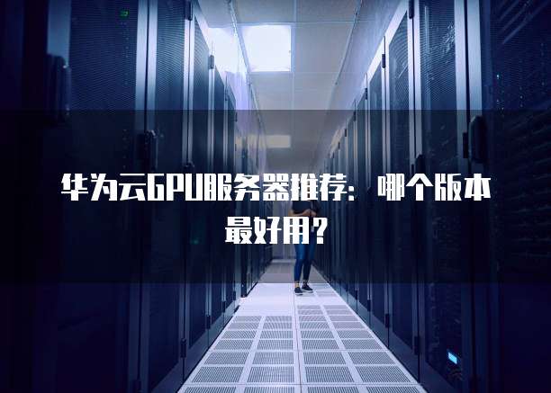 华为云GPU服务器推荐:哪个版本最好用?