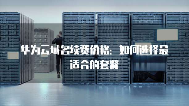 华为云域名续费价格:如何选择最适合的套餐