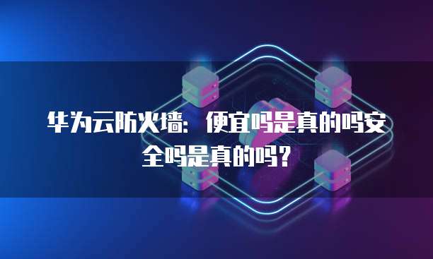华为云防火墙:便宜吗是真的吗安全吗是真的吗?