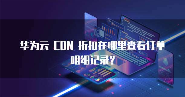 华为云 CDN 折扣在哪里查看订单明细记录?