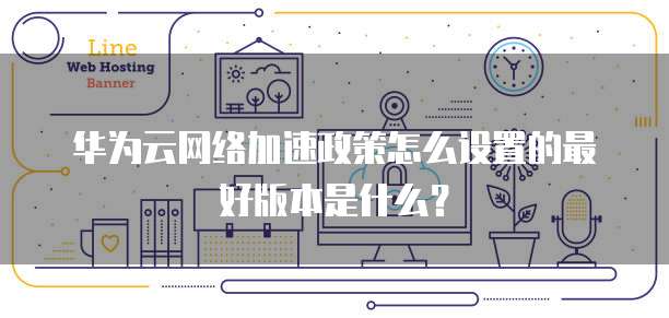 华为云网络加速政策怎么设置的最好版本是什么?