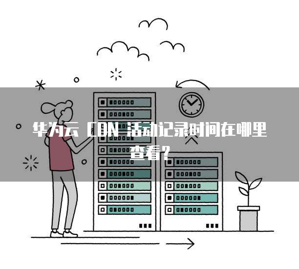 华为云 CDN 活动记录时间在哪里查看?