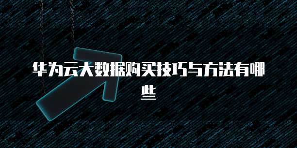 华为云大数据购买技巧与方法有哪些