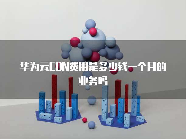 华为云CDN费用是多少钱一个月的业务吗