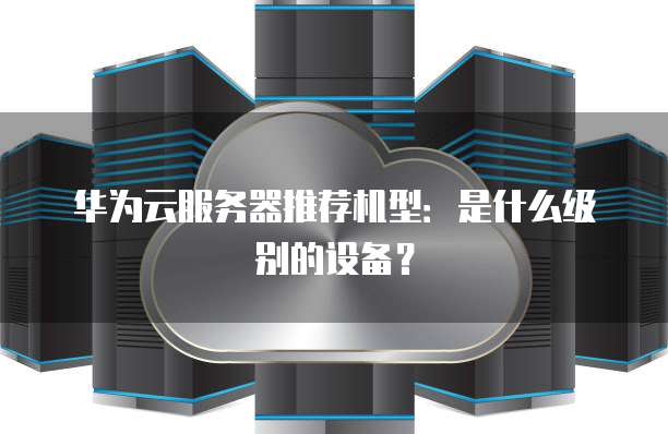 华为云服务器推荐机型:是什么级别的设备?