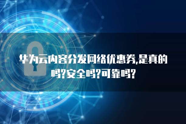 华为云内容分发网络优惠券,是真的吗?安全吗?可靠吗?