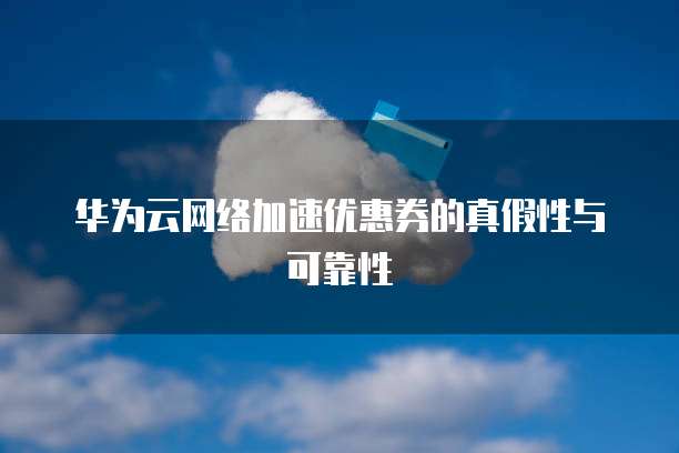 华为云网络加速优惠券的真假性与可靠性