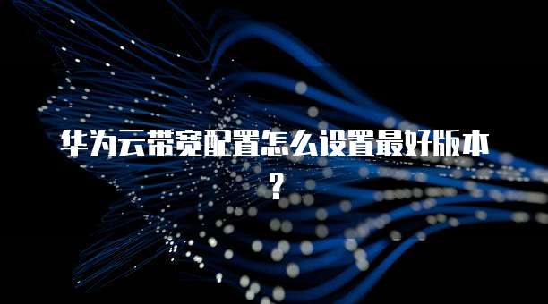 华为云带宽配置怎么设置最好版本？