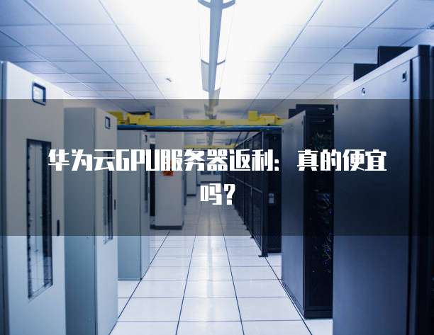 华为云GPU服务器返利:真的便宜吗?