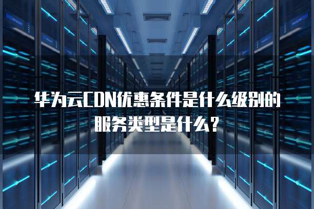 华为云CDN优惠条件是什么级别的服务类型是什么?