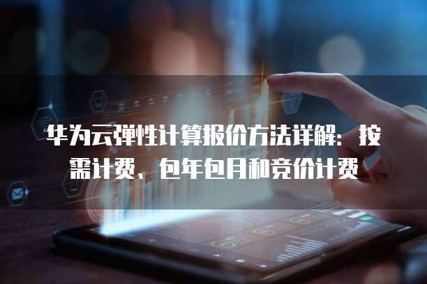 华为云弹性计算报价方法详解:按需计费、包年包月和竞价计费