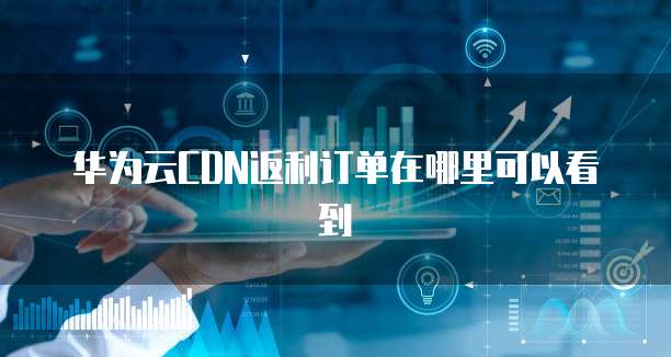 华为云CDN返利订单在哪里可以看到