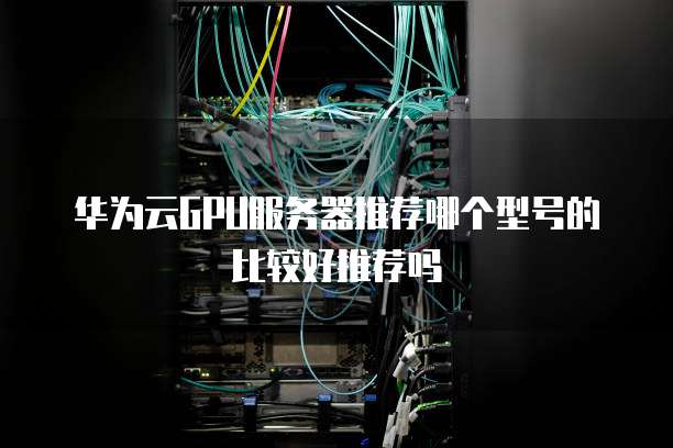 华为云GPU服务器推荐哪个型号的比较好推荐吗