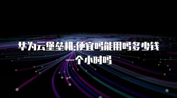 华为云堡垒机:便宜吗能用吗多少钱一个小时吗