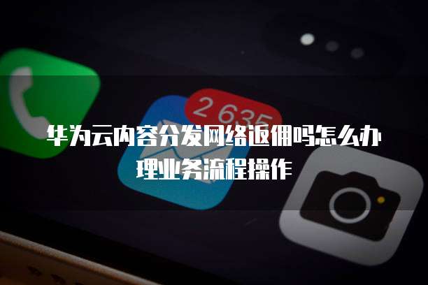 华为云内容分发网络返佣吗怎么办理业务流程操作