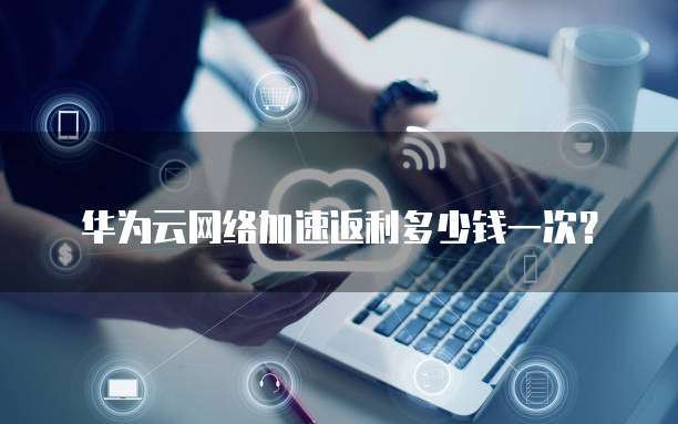 华为云网络加速返利多少钱一次？