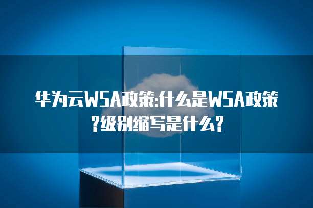 华为云WSA政策,华为云wsa政策是什么