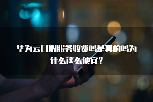 华为云CDN服务收费吗是真的吗为什么这么便宜？