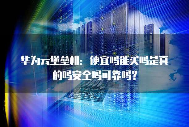 华为云堡垒机：便宜吗能买吗是真的吗安全吗可靠吗？