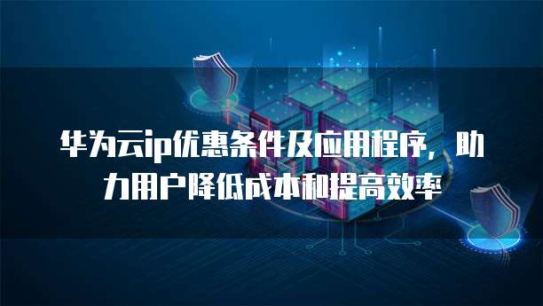华为云ip优惠条件及应用程序，助力用户降低成本和提高效率