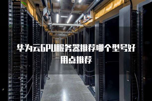 华为云GPU服务器推荐哪个型号好用点推荐
