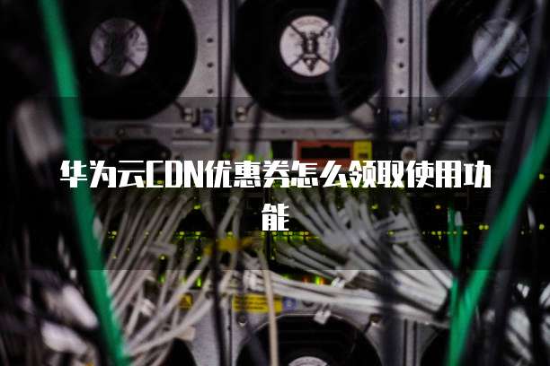华为云CDN优惠券怎么领取使用功能