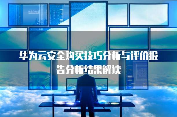 华为云安全购买技巧分析与评价报告分析结果解读