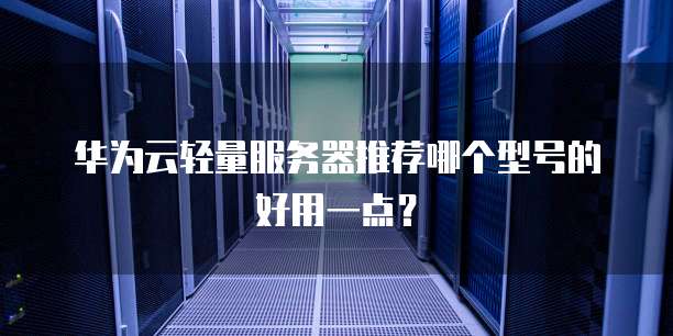 华为云轻量服务器推荐哪个型号的好用一点？