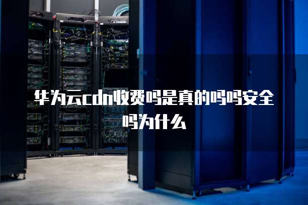 华为云cdn收费吗是真的吗吗安全吗为什么