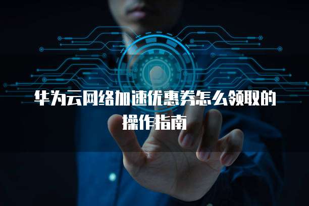 华为云网络加速优惠券怎么领取的操作指南