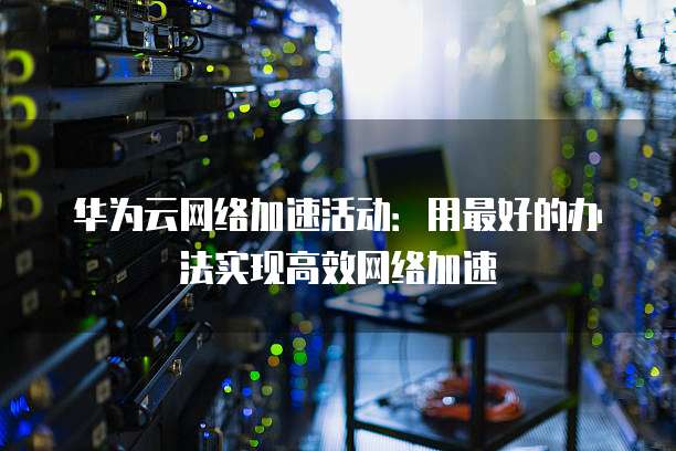 华为云网络加速活动:用最好的办法实现高效网络加速