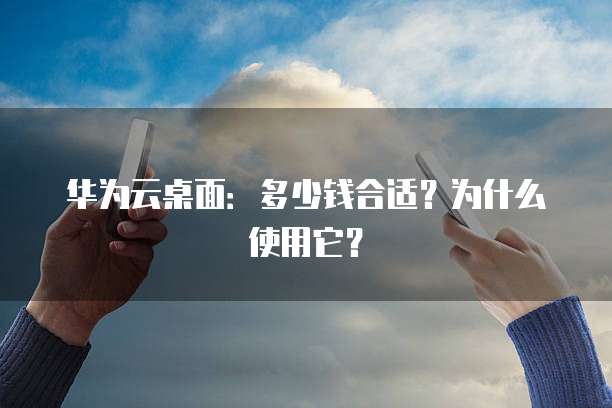 华为云桌面:多少钱合适?为什么使用它?