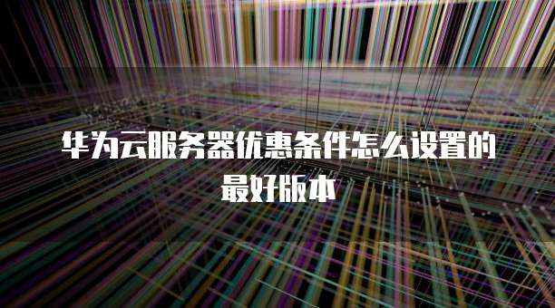 华为云服务器优惠条件怎么设置的最好版本