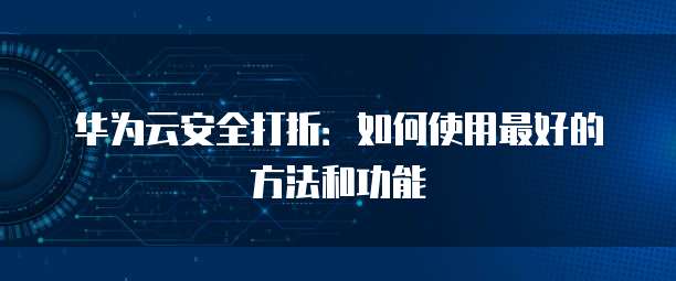 华为云安全打折:如何使用最好的方法和功能
