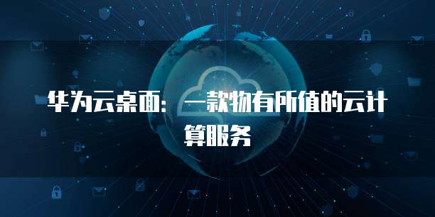 华为云桌面:一款物有所值的云计算服务
