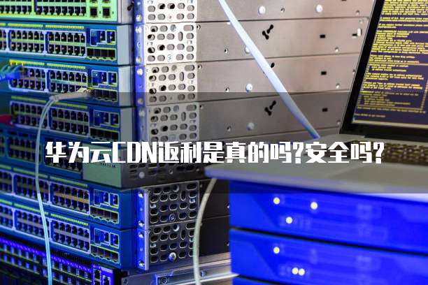 华为云CDN返利是真的吗?安全吗?