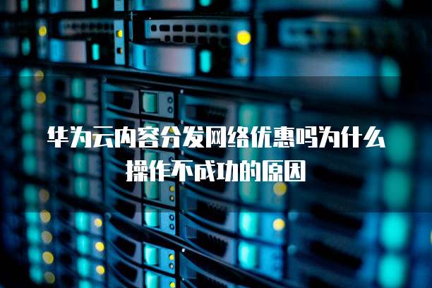 华为云内容分发网络优惠吗为什么操作不成功的原因